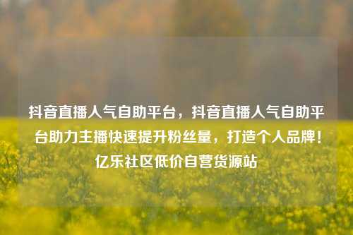 抖音直播人气自助平台	，抖音直播人气自助平台助力主播快速提升粉丝量，打造个人品牌！亿乐社区低价自营货源站  第1张